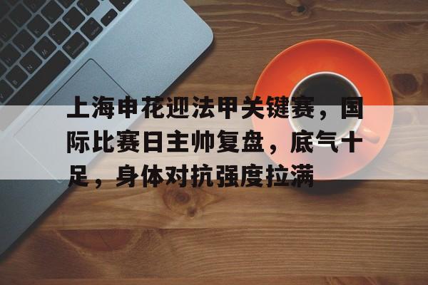 APP下载专区-关于上海申花迎法甲关键赛，国际比赛日主帅复盘，底气十足，身体对抗强度拉满的信息