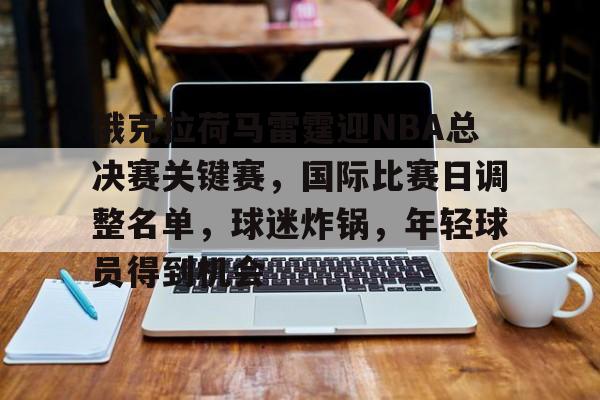 关于俄克拉荷马雷霆迎NBA总决赛关键赛，国际比赛日调整名单，球迷炸锅，年轻球员得到机会的信息