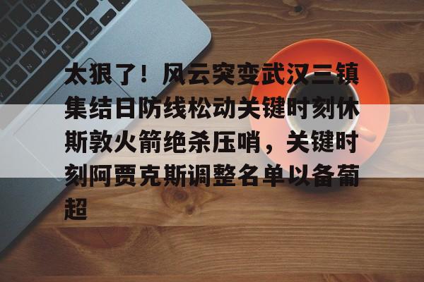 APP下载专区-包含太狠了！风云突变武汉三镇集结日防线松动关键时刻休斯敦火箭绝杀压哨，关键时刻阿贾克斯调整名单以备葡超的词条